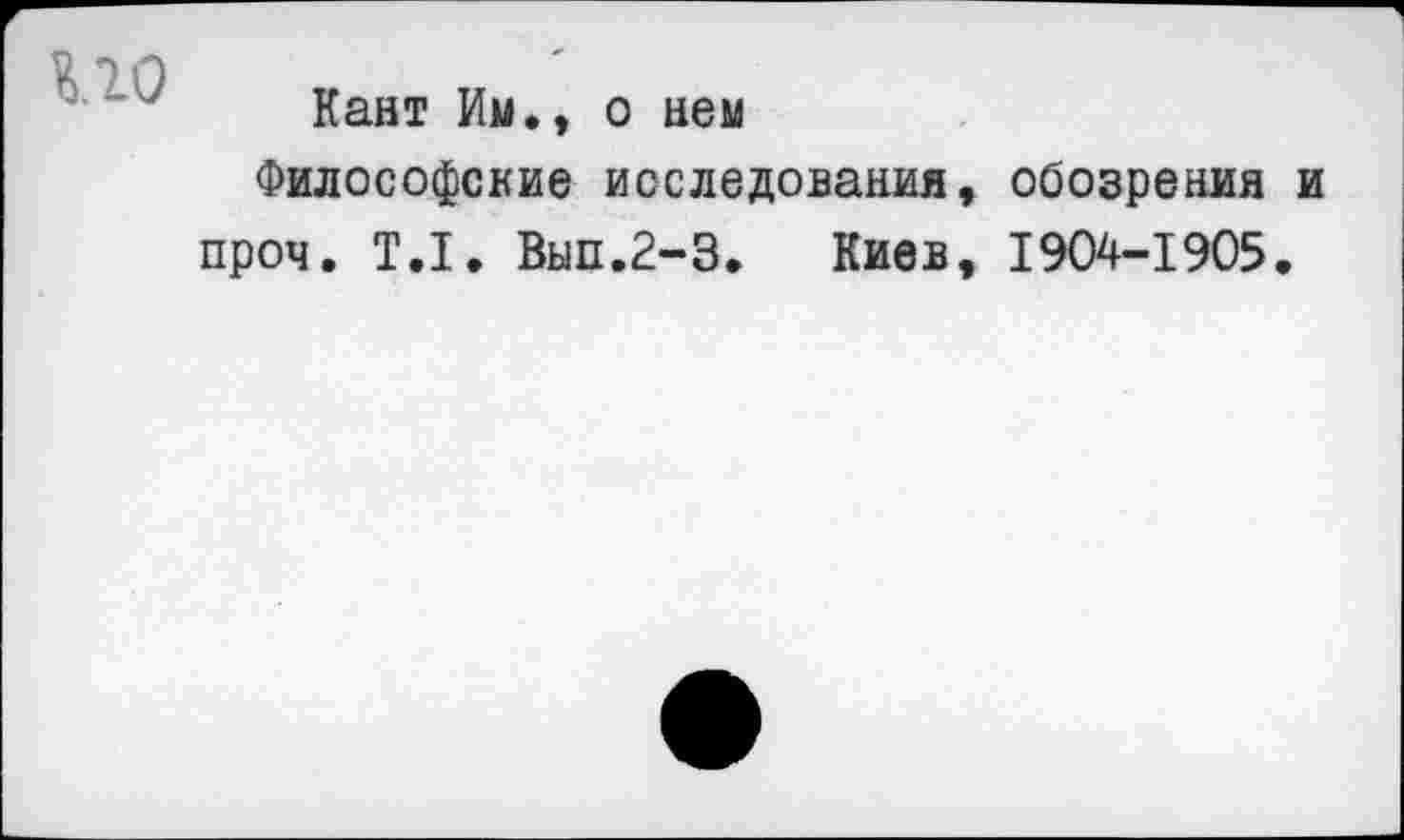 ﻿по
Кант Им., о нем
Философские исследования, обозрения и проч. Т.1. Вып.2-3. Киев, 1904-1905.